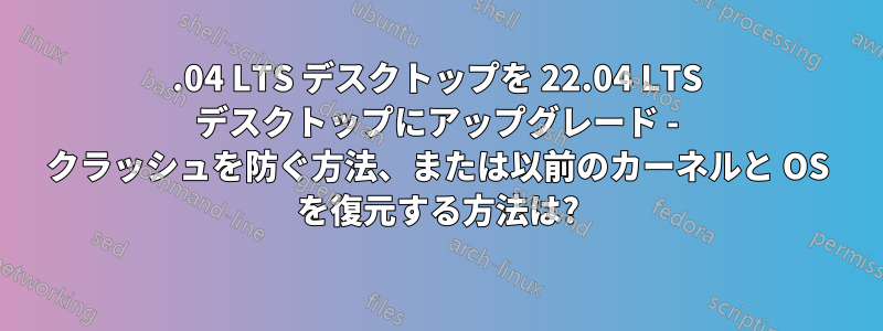 20.04 LTS デスクトップを 22.04 LTS デスクトップにアップグレード - クラッシュを防ぐ方法、または以前のカーネルと OS を復元する方法は?