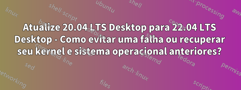 Atualize 20.04 LTS Desktop para 22.04 LTS Desktop - Como evitar uma falha ou recuperar seu kernel e sistema operacional anteriores?