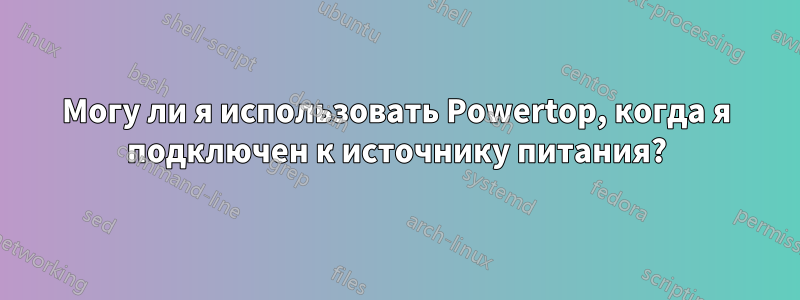 Могу ли я использовать Powertop, когда я подключен к источнику питания?