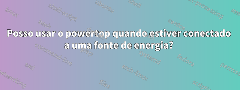 Posso usar o powertop quando estiver conectado a uma fonte de energia?