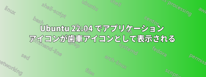 Ubuntu 22.04 でアプリケーション アイコンが歯車アイコンとして表示される