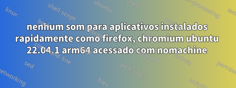 nenhum som para aplicativos instalados rapidamente como firefox, chromium ubuntu 22.04.1 arm64 acessado com nomachine