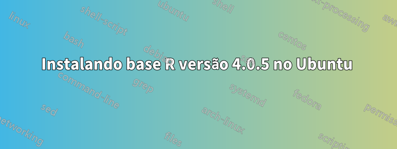 Instalando base R versão 4.0.5 no Ubuntu