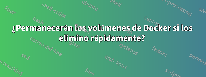 ¿Permanecerán los volúmenes de Docker si los elimino rápidamente?