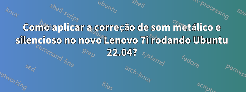 Como aplicar a correção de som metálico e silencioso no novo Lenovo 7i rodando Ubuntu 22.04?