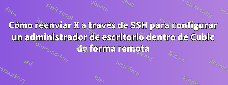 Cómo reenviar X a través de SSH para configurar un administrador de escritorio dentro de Cubic de forma remota