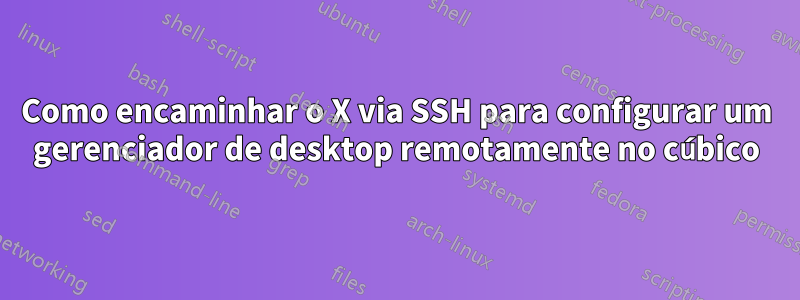 Como encaminhar o X via SSH para configurar um gerenciador de desktop remotamente no cúbico