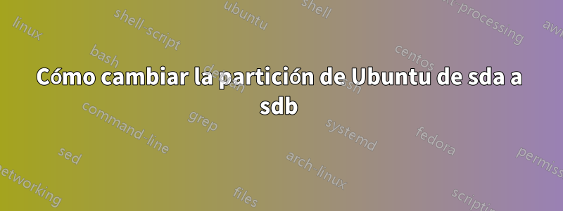 Cómo cambiar la partición de Ubuntu de sda ​​a sdb