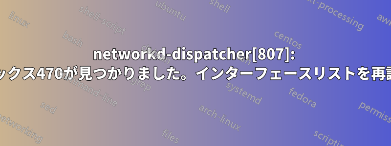 networkd-dispatcher[807]: 警告:不明なインデックス470が見つかりました。インターフェースリストを再読み込みしています