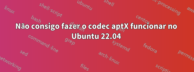 Não consigo fazer o codec aptX funcionar no Ubuntu 22.04