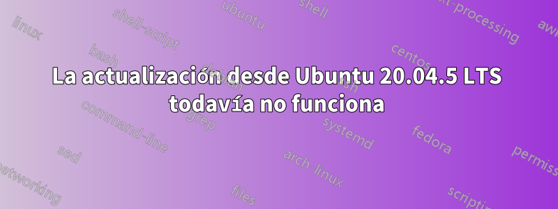 La actualización desde Ubuntu 20.04.5 LTS todavía no funciona