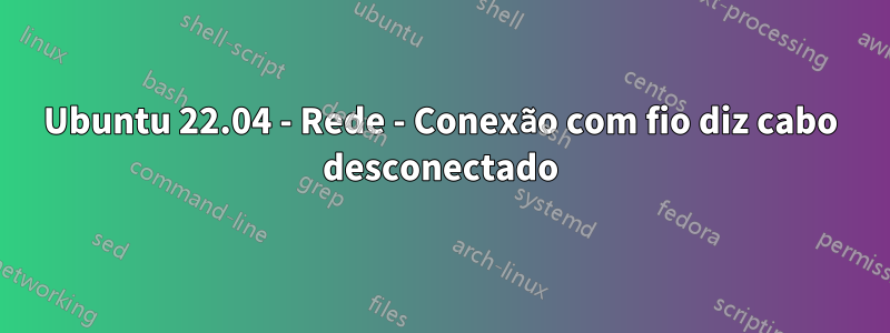 Ubuntu 22.04 - Rede - Conexão com fio diz cabo desconectado