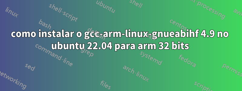 como instalar o gcc-arm-linux-gnueabihf 4.9 no ubuntu 22.04 para arm 32 bits