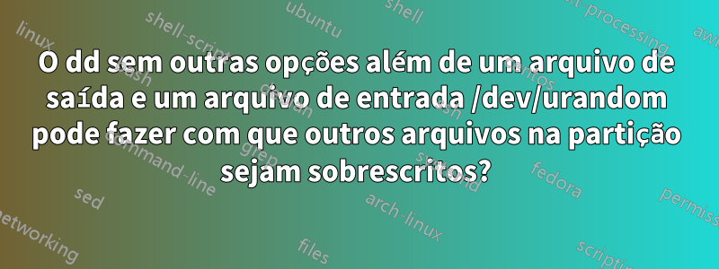 O dd sem outras opções além de um arquivo de saída e um arquivo de entrada /dev/urandom pode fazer com que outros arquivos na partição sejam sobrescritos?