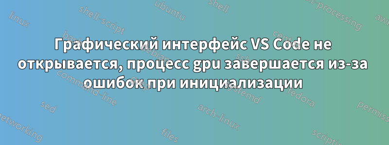 Графический интерфейс VS Code не открывается, процесс gpu завершается из-за ошибок при инициализации