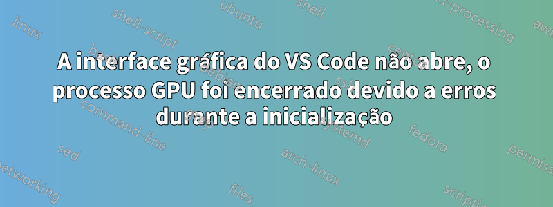 A interface gráfica do VS Code não abre, o processo GPU foi encerrado devido a erros durante a inicialização