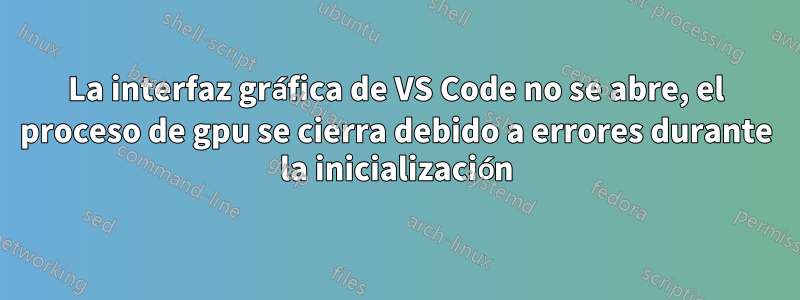 La interfaz gráfica de VS Code no se abre, el proceso de gpu se cierra debido a errores durante la inicialización