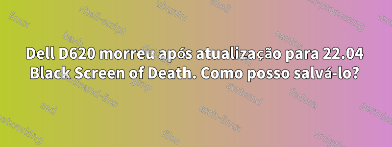 Dell D620 morreu após atualização para 22.04 Black Screen of Death. Como posso salvá-lo?