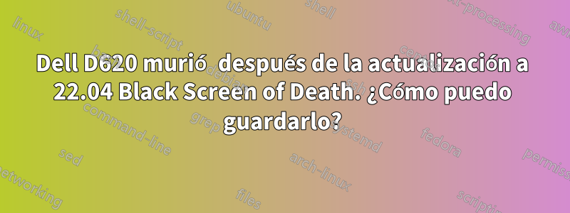 Dell D620 murió después de la actualización a 22.04 Black Screen of Death. ¿Cómo puedo guardarlo?