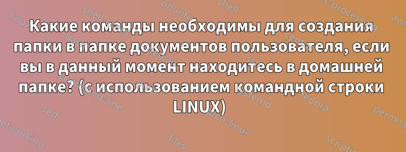 Какие команды необходимы для создания папки в папке документов пользователя, если вы в данный момент находитесь в домашней папке? (с использованием командной строки LINUX) 