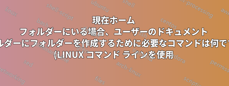 現在ホーム フォルダーにいる場合、ユーザーのドキュメント フォルダーにフォルダーを作成するために必要なコマンドは何ですか? (LINUX コマンド ラインを使用)