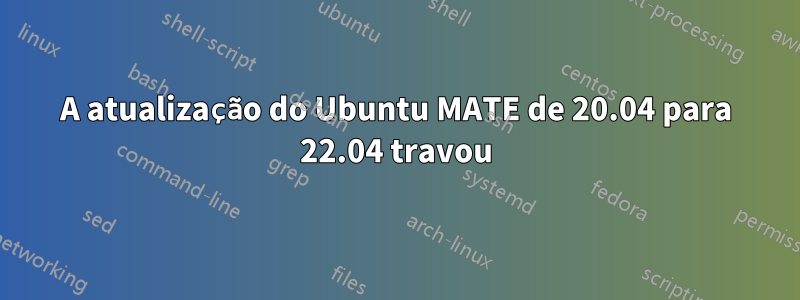 A atualização do Ubuntu MATE de 20.04 para 22.04 travou