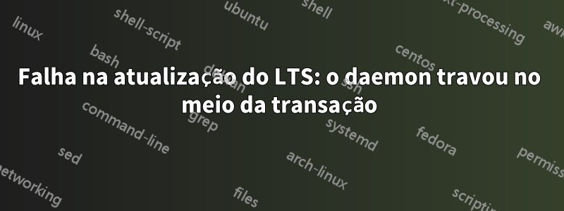 Falha na atualização do LTS: o daemon travou no meio da transação