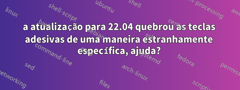 a atualização para 22.04 quebrou as teclas adesivas de uma maneira estranhamente específica, ajuda?