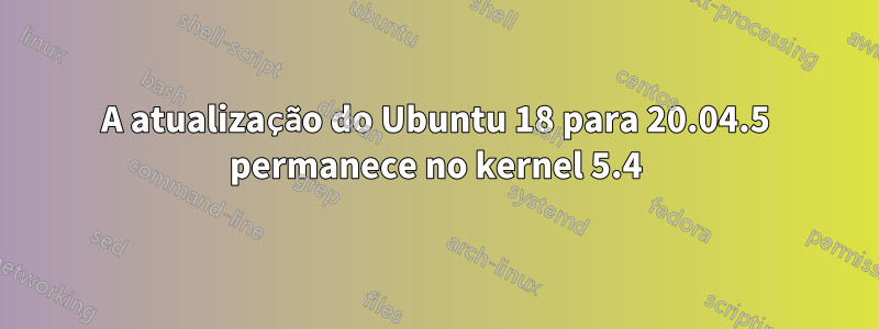 A atualização do Ubuntu 18 para 20.04.5 permanece no kernel 5.4