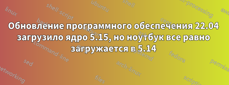 Обновление программного обеспечения 22.04 загрузило ядро ​​5.15, но ноутбук все равно загружается в 5.14