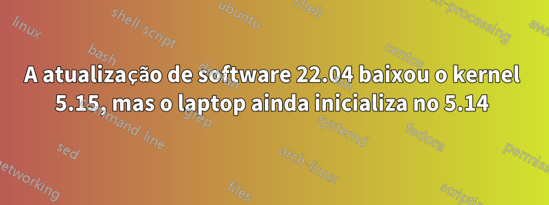 A atualização de software 22.04 baixou o kernel 5.15, mas o laptop ainda inicializa no 5.14