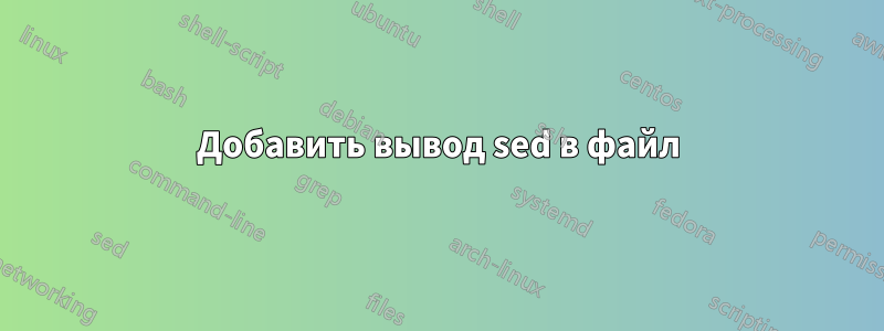 Добавить вывод sed в файл