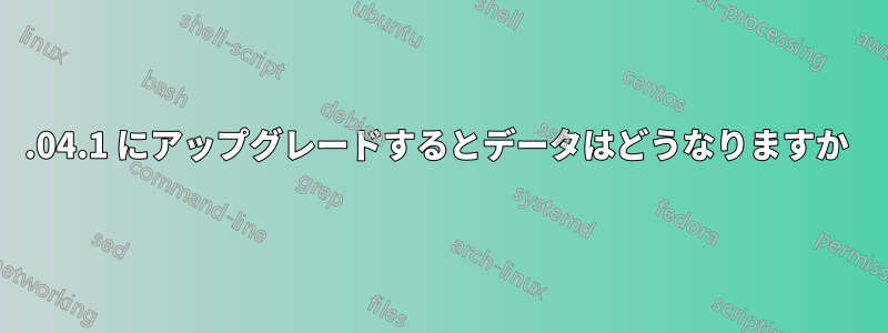 20.04.1 にアップグレードするとデータはどうなりますか 