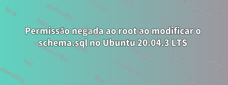 Permissão negada ao root ao modificar o schema.sql no Ubuntu 20.04.3 LTS