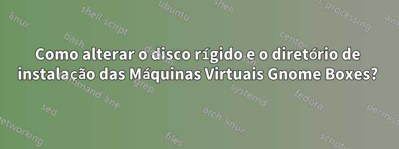 Como alterar o disco rígido e o diretório de instalação das Máquinas Virtuais Gnome Boxes?