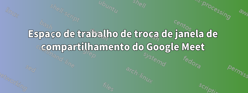 Espaço de trabalho de troca de janela de compartilhamento do Google Meet