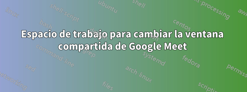 Espacio de trabajo para cambiar la ventana compartida de Google Meet