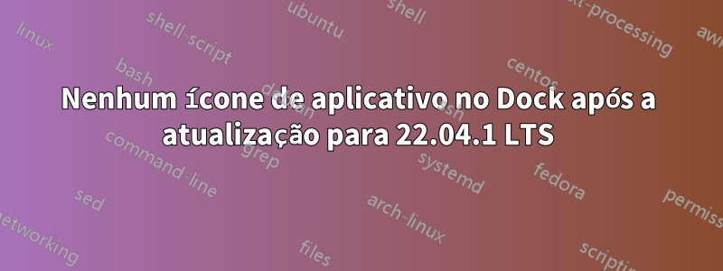 Nenhum ícone de aplicativo no Dock após a atualização para 22.04.1 LTS