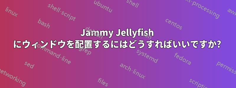 Jammy Jellyfish にウィンドウを配置するにはどうすればいいですか?