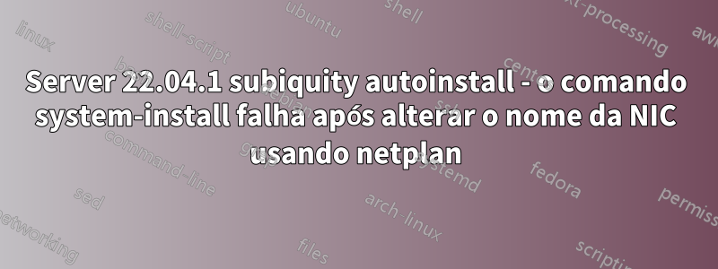 Server 22.04.1 subiquity autoinstall - o comando system-install falha após alterar o nome da NIC usando netplan