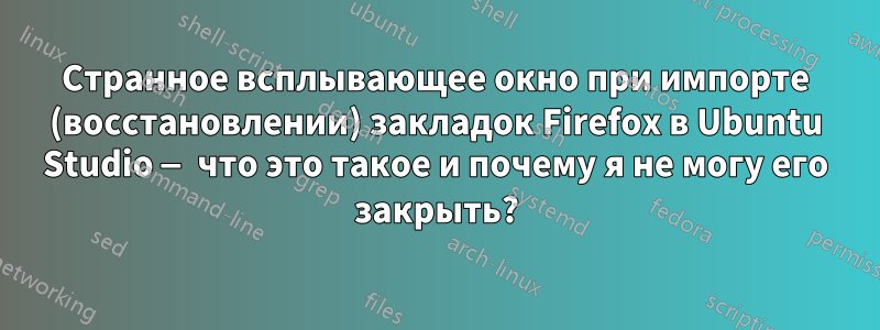 Странное всплывающее окно при импорте (восстановлении) закладок Firefox в Ubuntu Studio — что это такое и почему я не могу его закрыть?