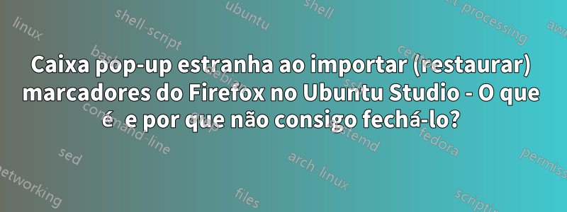 Caixa pop-up estranha ao importar (restaurar) marcadores do Firefox no Ubuntu Studio - O que é e por que não consigo fechá-lo?