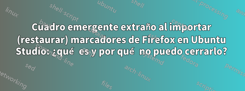 Cuadro emergente extraño al importar (restaurar) marcadores de Firefox en Ubuntu Studio: ¿qué es y por qué no puedo cerrarlo?