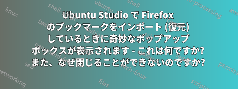 Ubuntu Studio で Firefox のブックマークをインポート (復元) しているときに奇妙なポップアップ ボックスが表示されます - これは何ですか? また、なぜ閉じることができないのですか?
