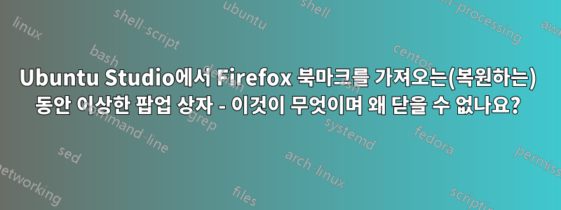 Ubuntu Studio에서 Firefox 북마크를 가져오는(복원하는) 동안 이상한 팝업 상자 - 이것이 무엇이며 왜 닫을 수 없나요?