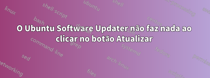 O Ubuntu Software Updater não faz nada ao clicar no botão Atualizar