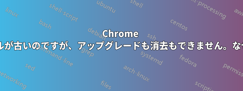 Chrome のインストールが古いのですが、アップグレードも消去もできません。なぜでしょうか?