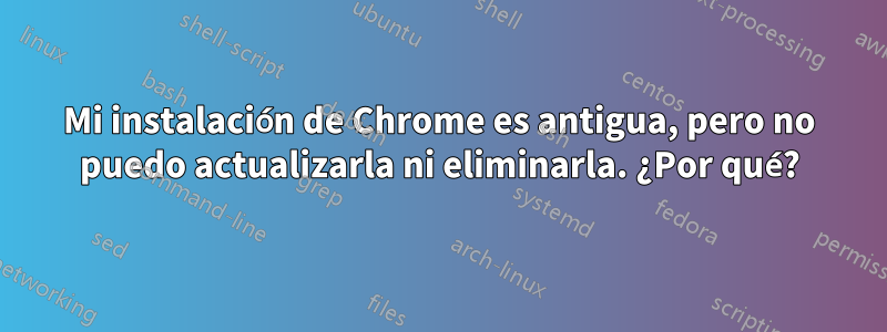 Mi instalación de Chrome es antigua, pero no puedo actualizarla ni eliminarla. ¿Por qué?