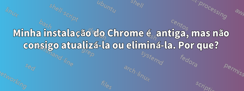 Minha instalação do Chrome é antiga, mas não consigo atualizá-la ou eliminá-la. Por que?
