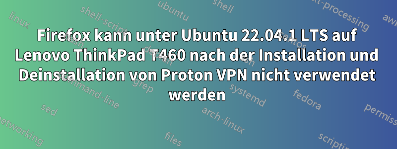 Firefox kann unter Ubuntu 22.04.1 LTS auf Lenovo ThinkPad T460 nach der Installation und Deinstallation von Proton VPN nicht verwendet werden